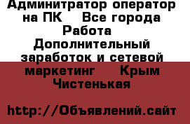 Админитратор-оператор на ПК  - Все города Работа » Дополнительный заработок и сетевой маркетинг   . Крым,Чистенькая